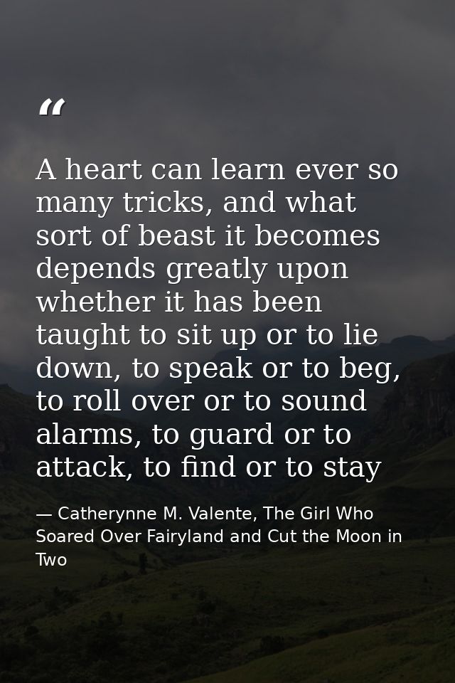 A heart can learn ever so many tricks, and what sort of beast it becomes depends greatly upon whether it has been taught — Catherynne M. Valente, The Girl Who Soared Over Fairyland and Cut the Moon in Two
