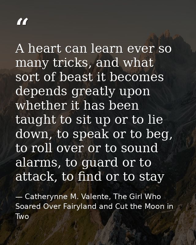 A heart can learn ever so many tricks, and what sort of beast it becomes depends greatly upon whether it has been taught — Catherynne M. Valente, The Girl Who Soared Over Fairyland and Cut the Moon in Two