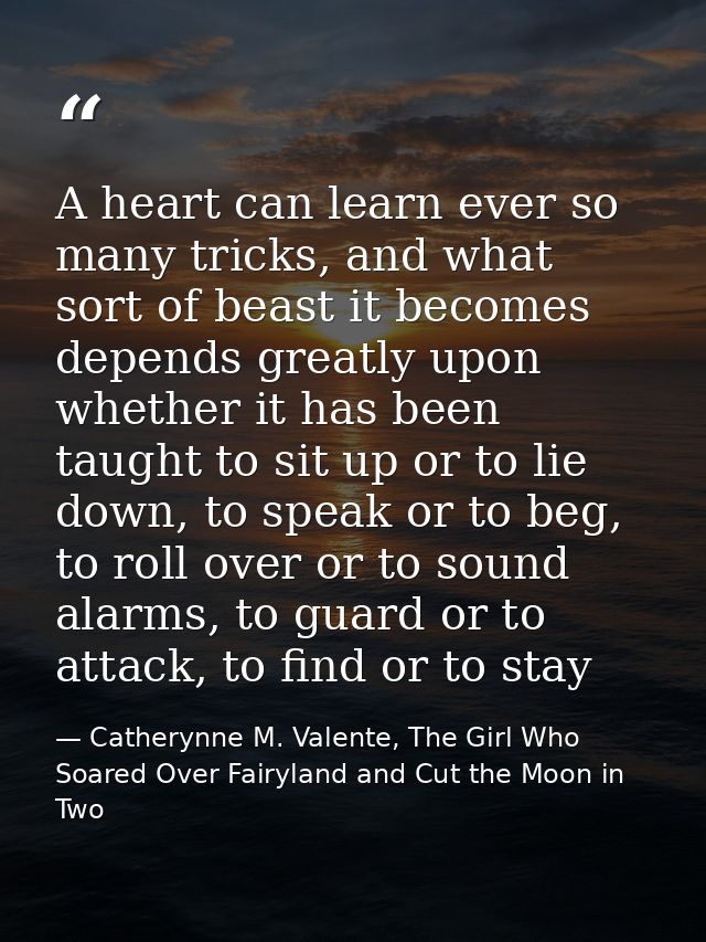 A heart can learn ever so many tricks, and what sort of beast it becomes depends greatly upon whether it has been taught — Catherynne M. Valente, The Girl Who Soared Over Fairyland and Cut the Moon in Two