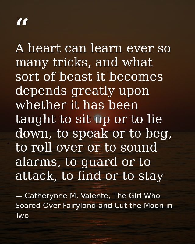 A heart can learn ever so many tricks, and what sort of beast it becomes depends greatly upon whether it has been taught — Catherynne M. Valente, The Girl Who Soared Over Fairyland and Cut the Moon in Two