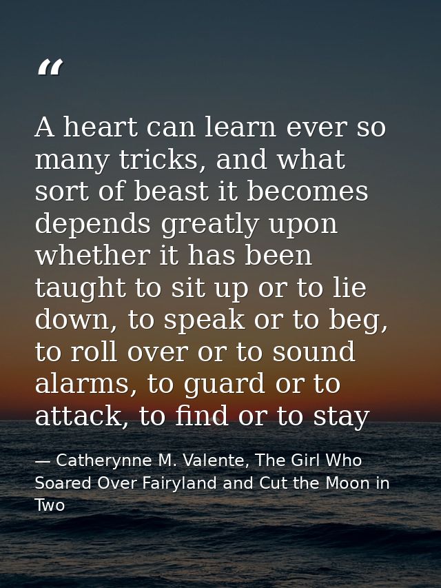 A heart can learn ever so many tricks, and what sort of beast it becomes depends greatly upon whether it has been taught — Catherynne M. Valente, The Girl Who Soared Over Fairyland and Cut the Moon in Two