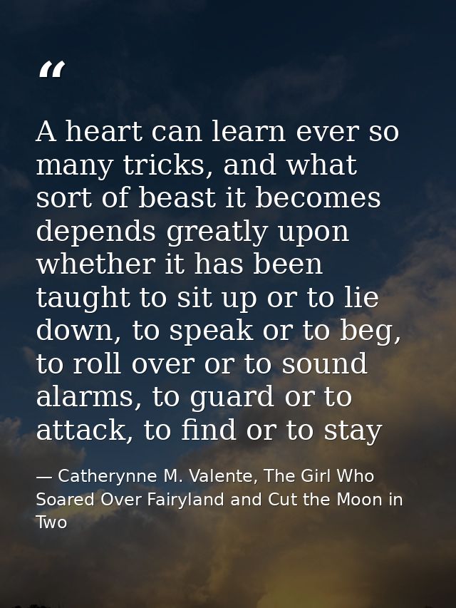 A heart can learn ever so many tricks, and what sort of beast it becomes depends greatly upon whether it has been taught — Catherynne M. Valente, The Girl Who Soared Over Fairyland and Cut the Moon in Two