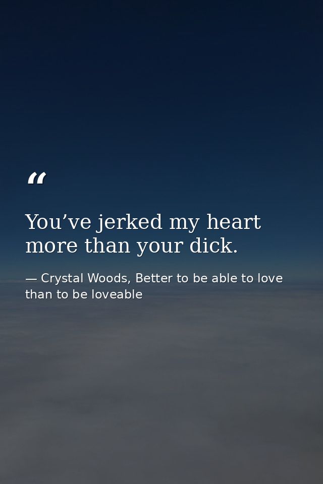 You’ve jerked my heart more than your dick. — Crystal Woods, Better to be able to love than to be loveable