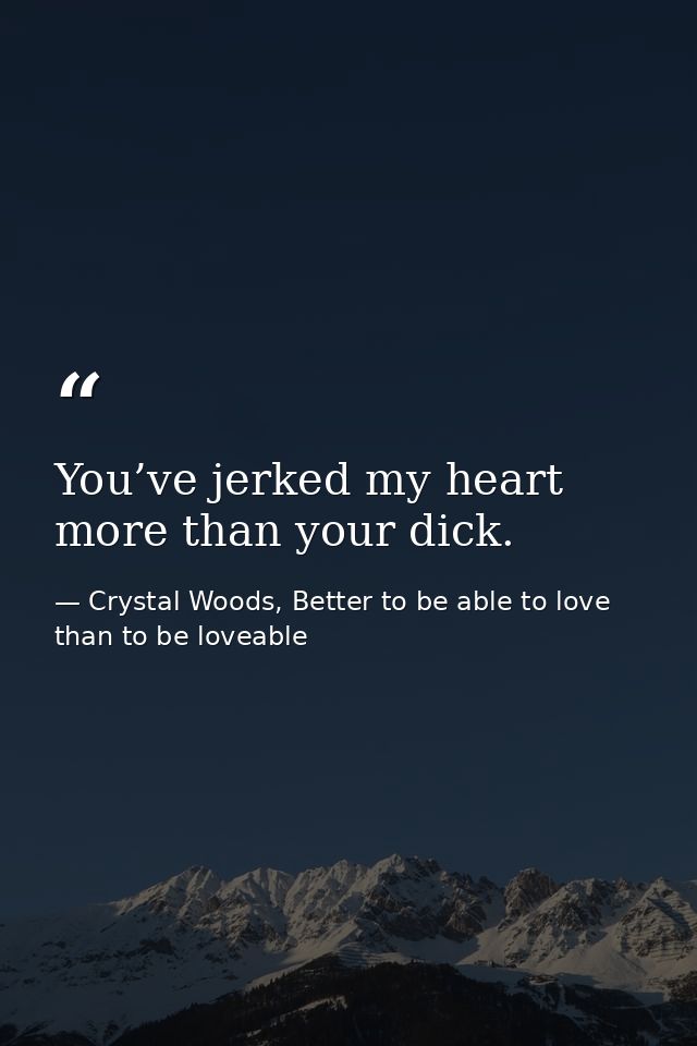 You’ve jerked my heart more than your dick. — Crystal Woods, Better to be able to love than to be loveable
