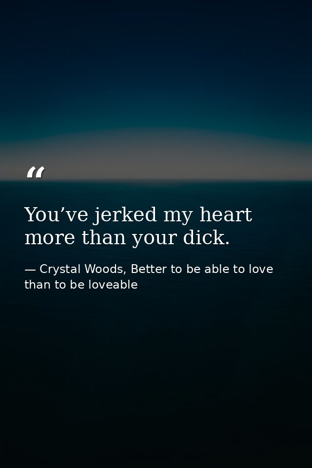 You’ve jerked my heart more than your dick. — Crystal Woods, Better to be able to love than to be loveable