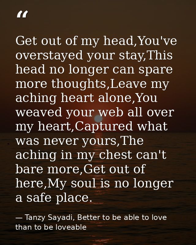 Get out of my head,You've overstayed your stay,This head no longer can spare more thoughts,Leave my aching heart alone,Y — Tanzy Sayadi, Better to be able to love than to be loveable