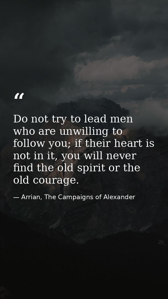 Do not try to lead men who are unwilling to follow you; if their heart is not in it, you will never find the old spirit  — Arrian, The Campaigns of Alexander