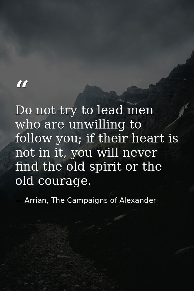 Do not try to lead men who are unwilling to follow you; if their heart is not in it, you will never find the old spirit  — Arrian, The Campaigns of Alexander