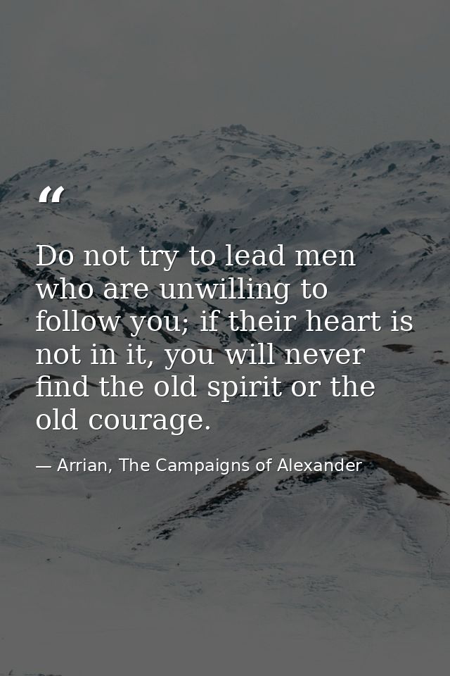 Do not try to lead men who are unwilling to follow you; if their heart is not in it, you will never find the old spirit  — Arrian, The Campaigns of Alexander
