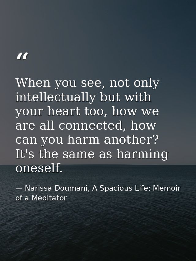When you see, not only intellectually but with your heart too, how we are all connected, how can you harm another? It's  — Narissa Doumani, A Spacious Life: Memoir of a Meditator