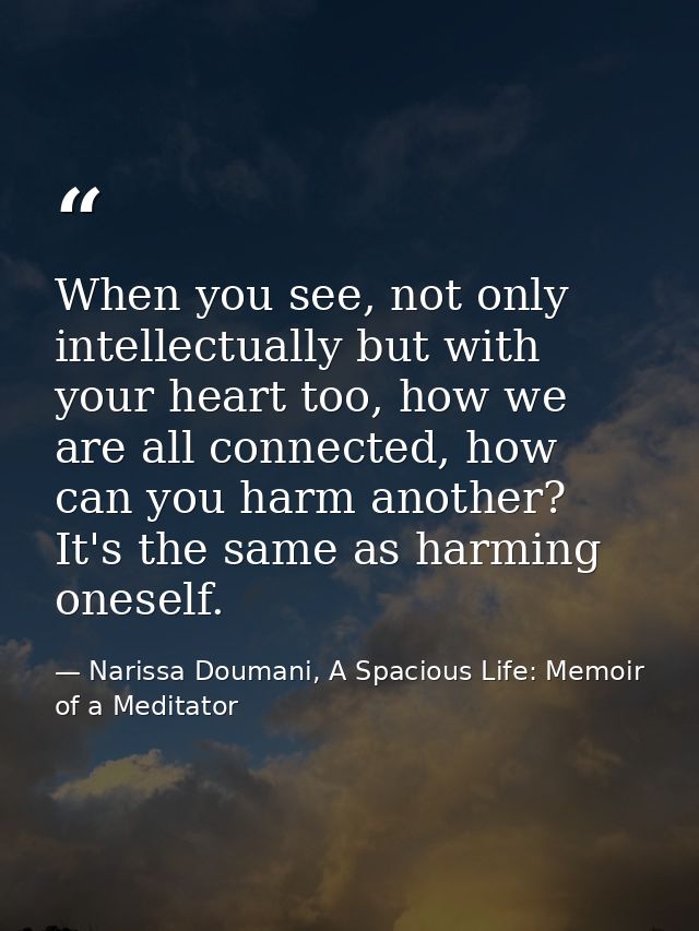 When you see, not only intellectually but with your heart too, how we are all connected, how can you harm another? It's  — Narissa Doumani, A Spacious Life: Memoir of a Meditator