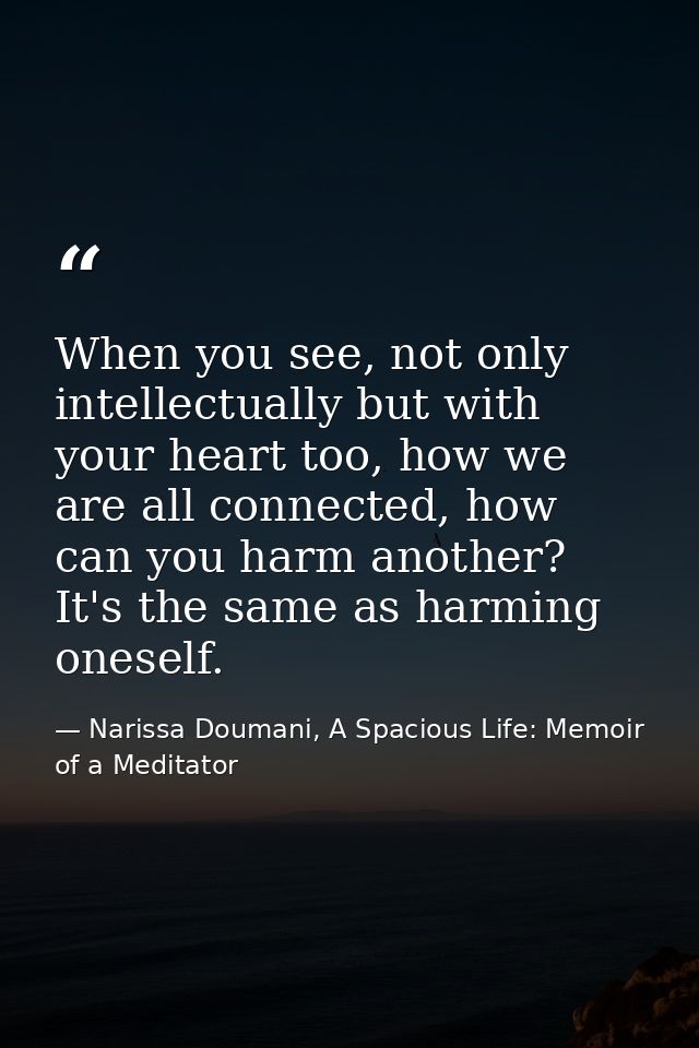 When you see, not only intellectually but with your heart too, how we are all connected, how can you harm another? It's  — Narissa Doumani, A Spacious Life: Memoir of a Meditator
