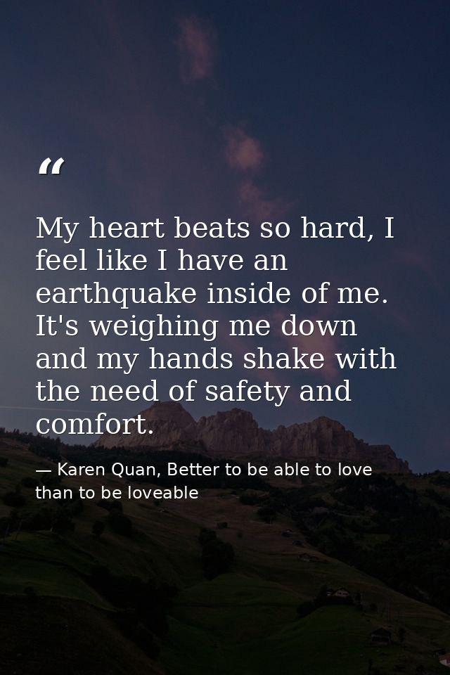 My heart beats so hard, I feel like I have an earthquake inside of me. It's weighing me down and my hands shake with the — Karen Quan, Better to be able to love than to be loveable
