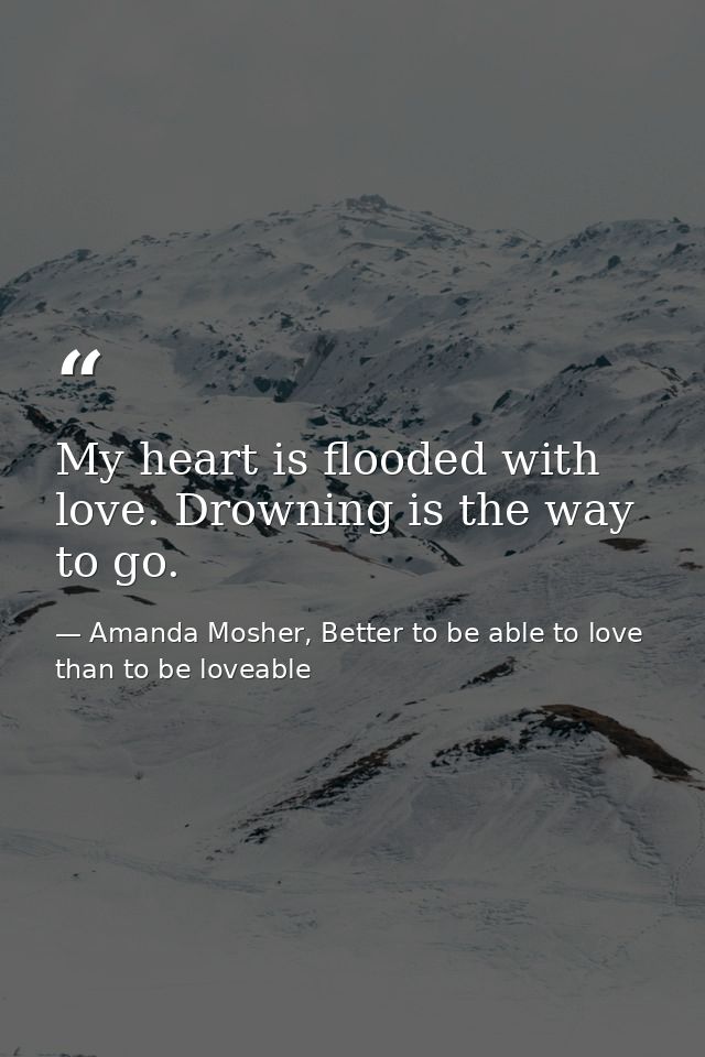 My heart is flooded with love. Drowning is the way to go. — Amanda Mosher, Better to be able to love than to be loveable
