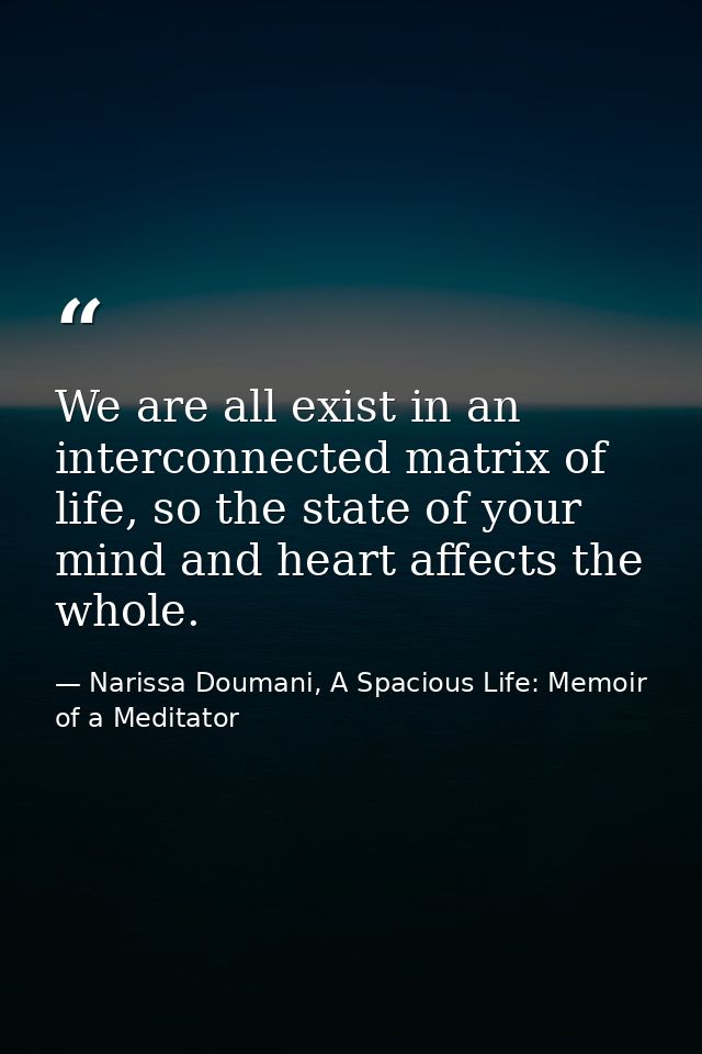 We are all exist in an interconnected matrix of life, so the state of your mind and heart affects the whole. — Narissa Doumani, A Spacious Life: Memoir of a Meditator