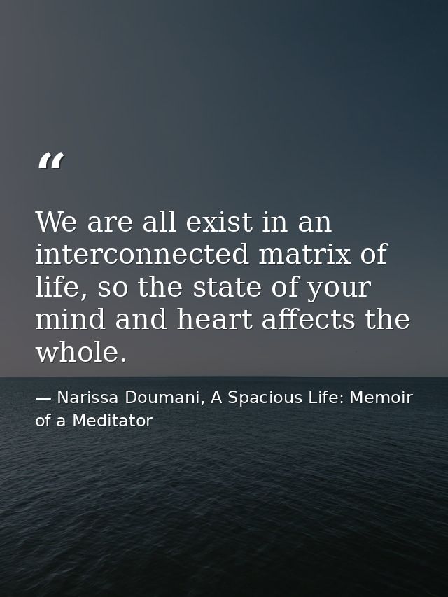 We are all exist in an interconnected matrix of life, so the state of your mind and heart affects the whole. — Narissa Doumani, A Spacious Life: Memoir of a Meditator