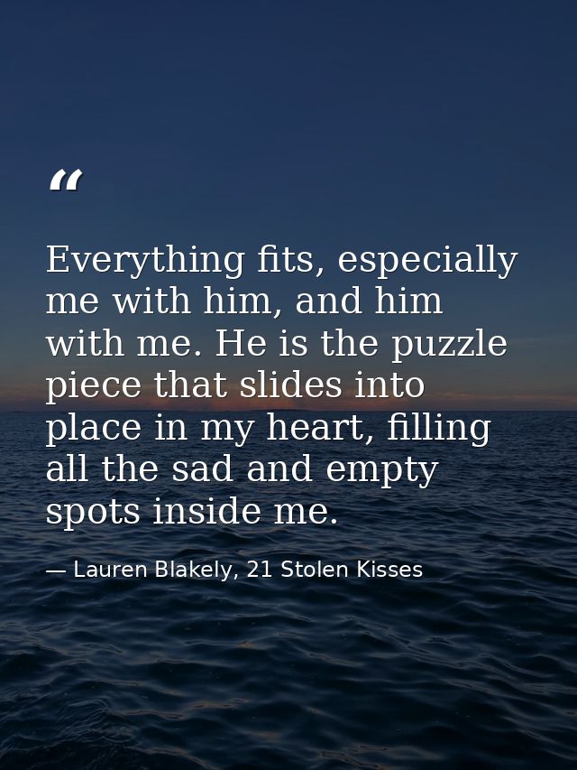 Everything fits, especially me with him, and him with me. He is the puzzle piece that slides into place in my heart, fil — Lauren Blakely, 21 Stolen Kisses