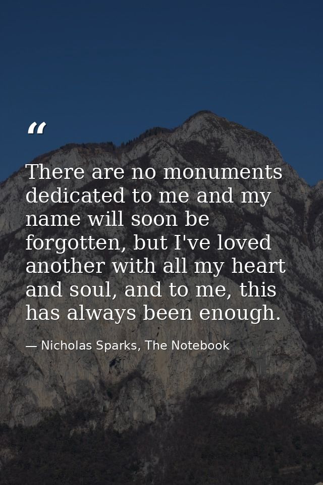 There are no monuments dedicated to me and my name will soon be forgotten, but I've loved another with all my heart and  — Nicholas Sparks, The Notebook