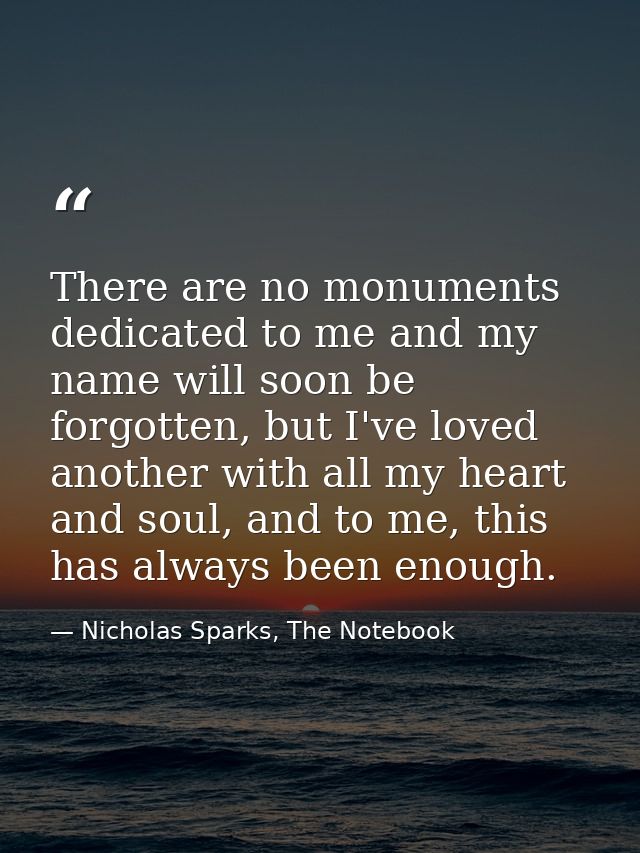 There are no monuments dedicated to me and my name will soon be forgotten, but I've loved another with all my heart and  — Nicholas Sparks, The Notebook