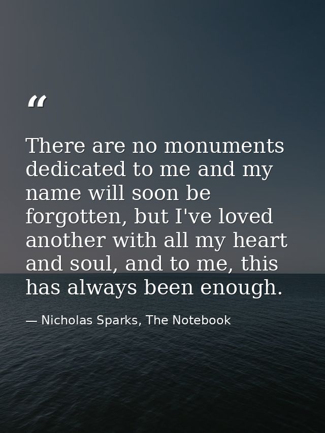 There are no monuments dedicated to me and my name will soon be forgotten, but I've loved another with all my heart and  — Nicholas Sparks, The Notebook