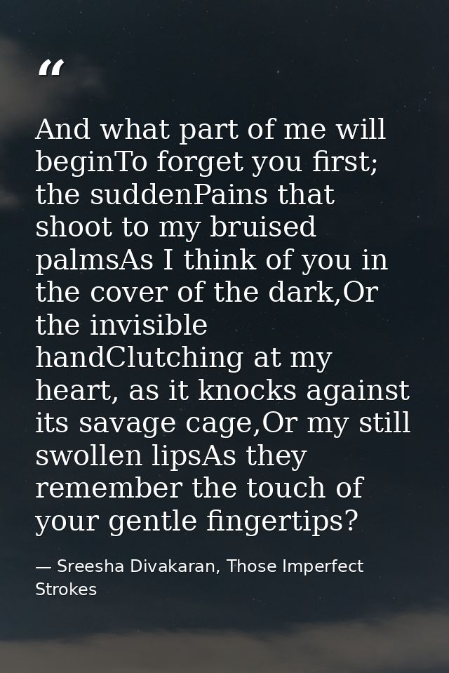 And what part of me will beginTo forget you first; the suddenPains that shoot to my bruised palmsAs I think of you in th — Sreesha Divakaran, Those Imperfect Strokes