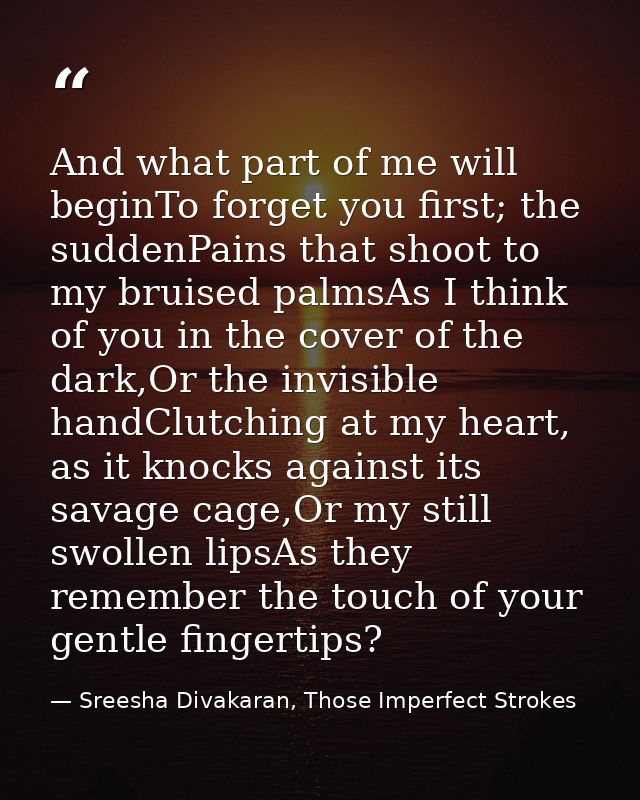 And what part of me will beginTo forget you first; the suddenPains that shoot to my bruised palmsAs I think of you in th — Sreesha Divakaran, Those Imperfect Strokes