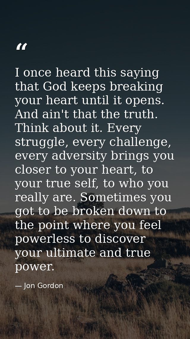 I once heard this saying that God keeps breaking your heart until it opens. And ain't that the truth. Think about it. Ev — Jon Gordon