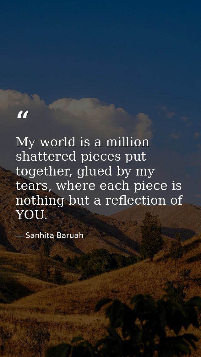 My world is a million shattered pieces put together, glued by my tears, where each piece is nothing but a reflection of  — Sanhita Baruah