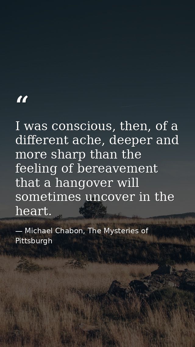 I was conscious, then, of a different ache, deeper and more sharp than the feeling of bereavement that a hangover will s — Michael Chabon, The Mysteries of Pittsburgh