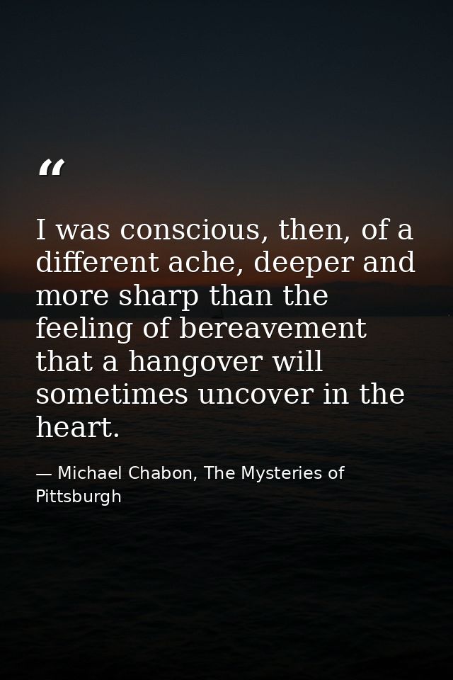 I was conscious, then, of a different ache, deeper and more sharp than the feeling of bereavement that a hangover will s — Michael Chabon, The Mysteries of Pittsburgh