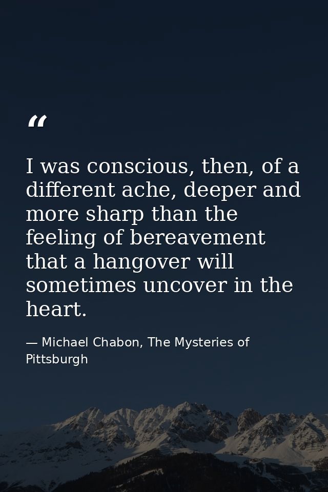 I was conscious, then, of a different ache, deeper and more sharp than the feeling of bereavement that a hangover will s — Michael Chabon, The Mysteries of Pittsburgh
