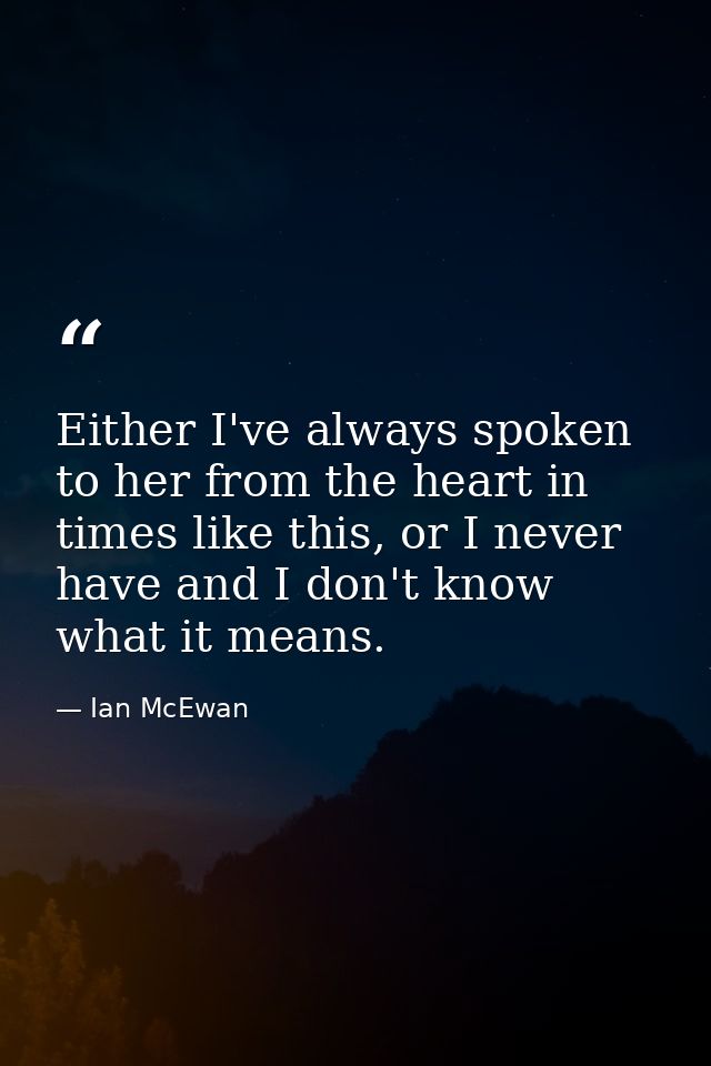 Either I've always spoken to her from the heart in times like this, or I never have and I don't know what it means. — Ian McEwan