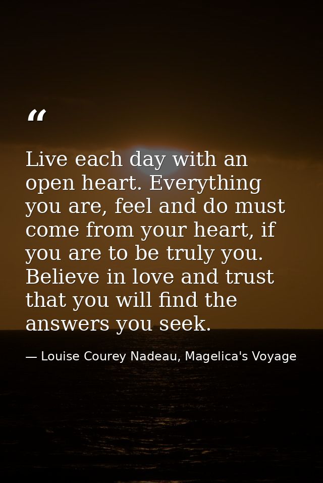 Live each day with an open heart. Everything you are, feel and do must come from your heart, if you are to be truly you. — Louise Courey Nadeau, Magelica's Voyage