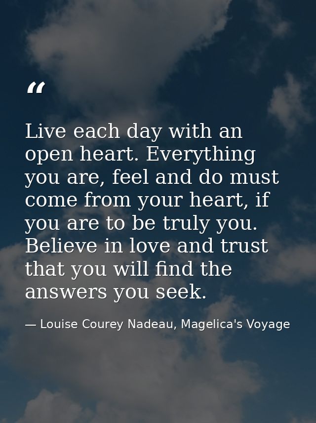 Live each day with an open heart. Everything you are, feel and do must come from your heart, if you are to be truly you. — Louise Courey Nadeau, Magelica's Voyage