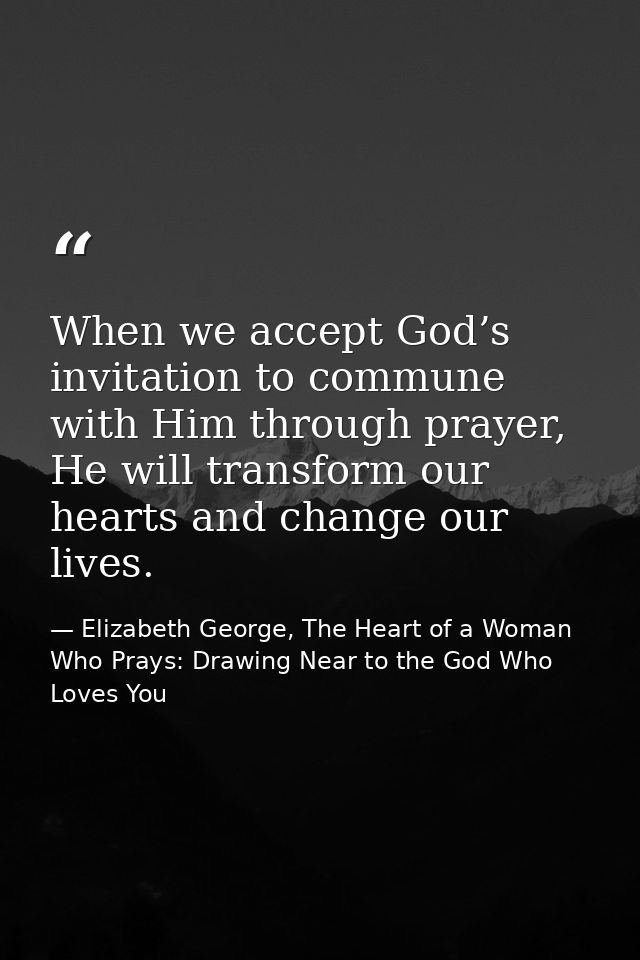 When we accept God’s invitation to commune with Him through prayer, He will transform our hearts and change our lives. — Elizabeth George, The Heart of a Woman Who Prays: Drawing Near to the God Who Loves You