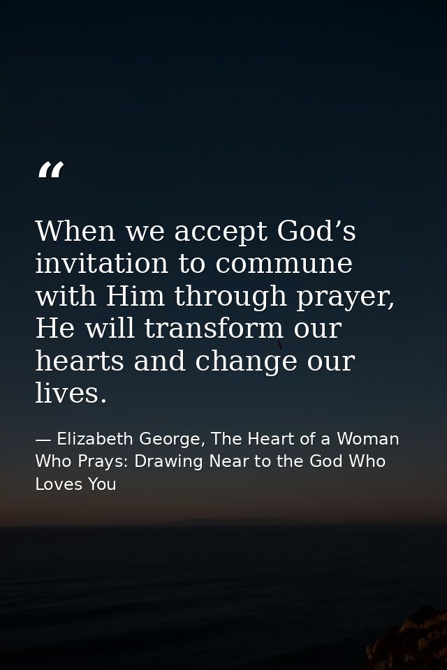 When we accept God’s invitation to commune with Him through prayer, He will transform our hearts and change our lives. — Elizabeth George, The Heart of a Woman Who Prays: Drawing Near to the God Who Loves You