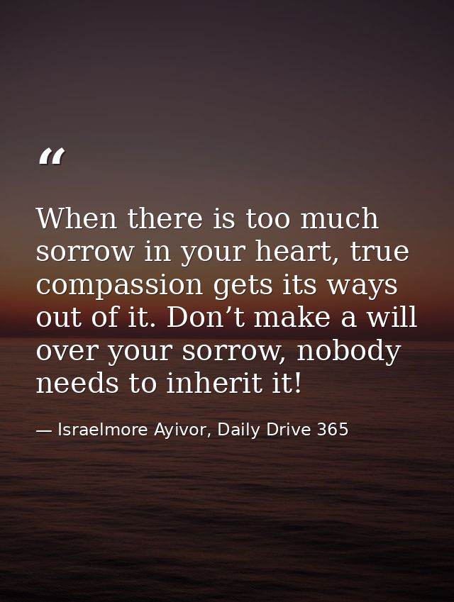 When there is too much sorrow in your heart, true compassion gets its ways out of it. Don’t make a will over your sorrow — Israelmore Ayivor, Daily Drive 365