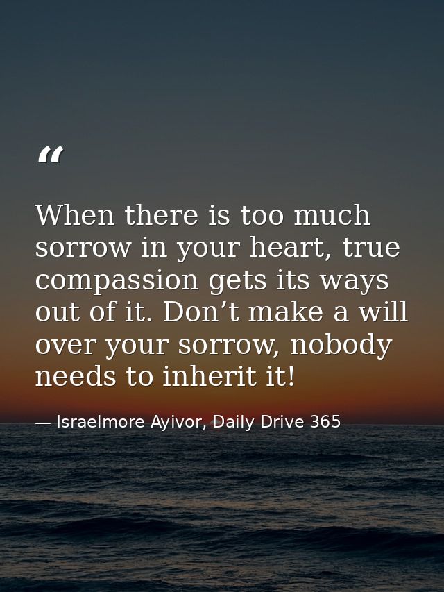 When there is too much sorrow in your heart, true compassion gets its ways out of it. Don’t make a will over your sorrow — Israelmore Ayivor, Daily Drive 365