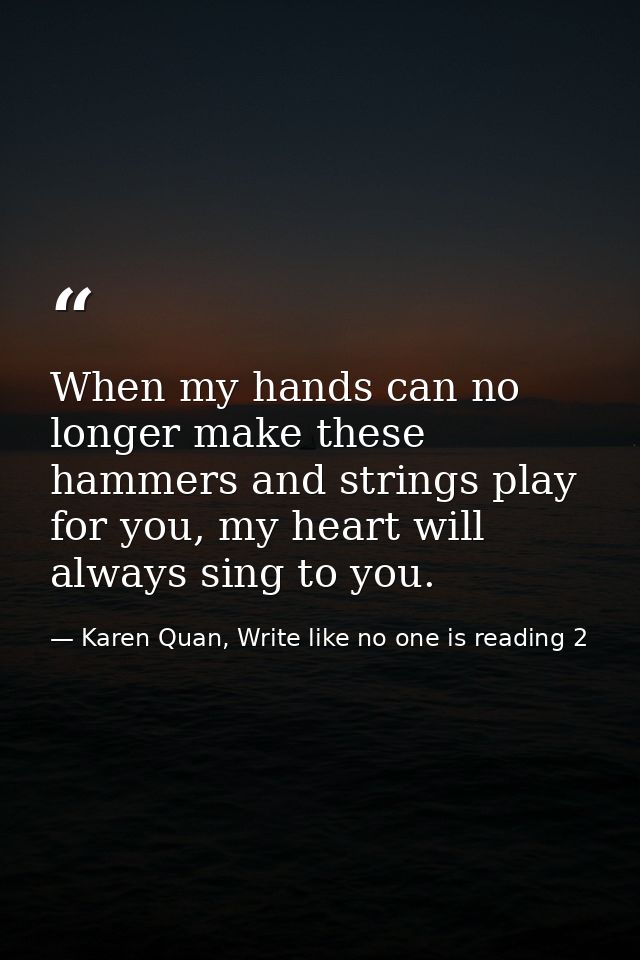 When my hands can no longer make these hammers and strings play for you, my heart will always sing to you. — Karen Quan, Write like no one is reading 2