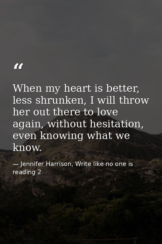 When my heart is better, less shrunken, I will throw her out there to love again, without hesitation, even knowing what  — Jennifer Harrison, Write like no one is reading 2