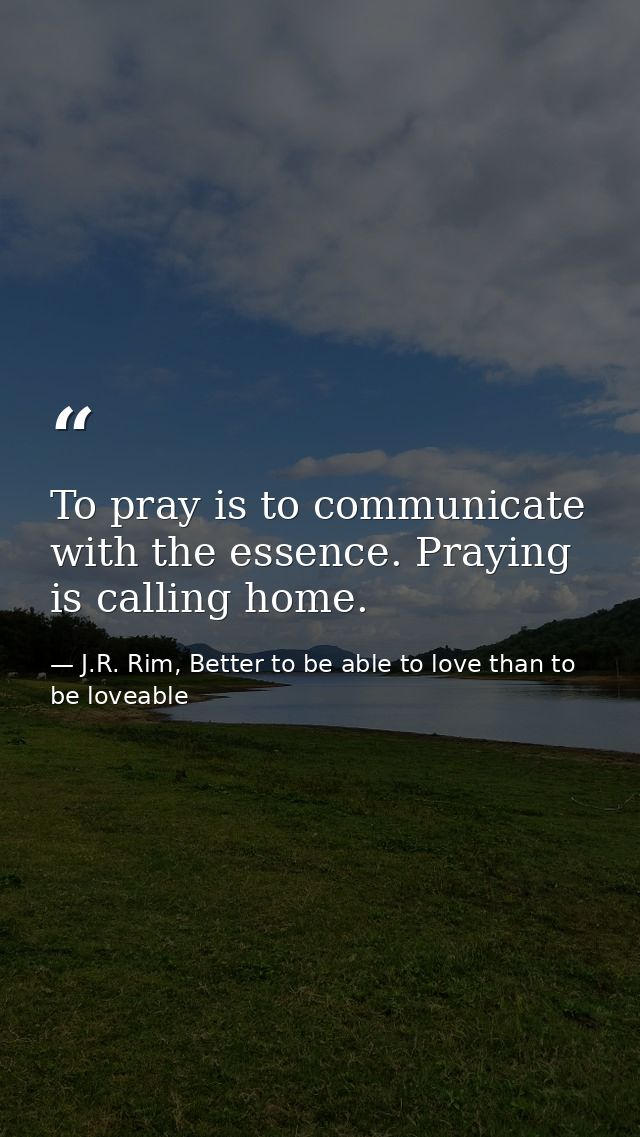 To pray is to communicate with the essence. Praying is calling home. — J.R. Rim, Better to be able to love than to be loveable