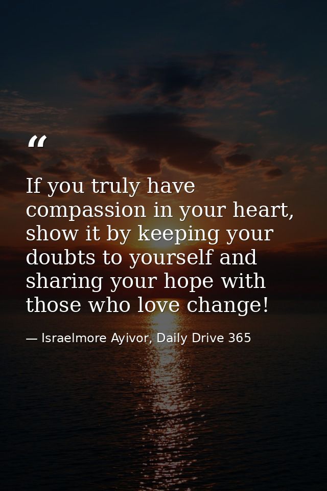 If you truly have compassion in your heart, show it by keeping your doubts to yourself and sharing your hope with those  — Israelmore Ayivor, Daily Drive 365