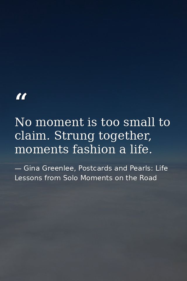 No moment is too small to claim. Strung together, moments fashion a life. — Gina Greenlee, Postcards and Pearls: Life Lessons from Solo Moments on the Road