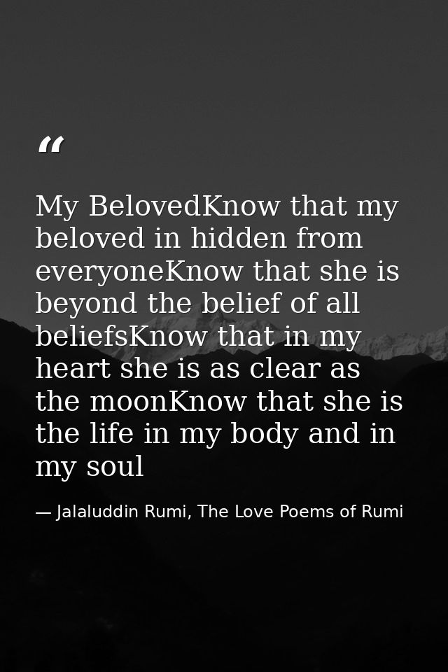 My BelovedKnow that my beloved in hidden from everyoneKnow that she is beyond the belief of all beliefsKnow that in my h — Jalaluddin Rumi, The Love Poems of Rumi