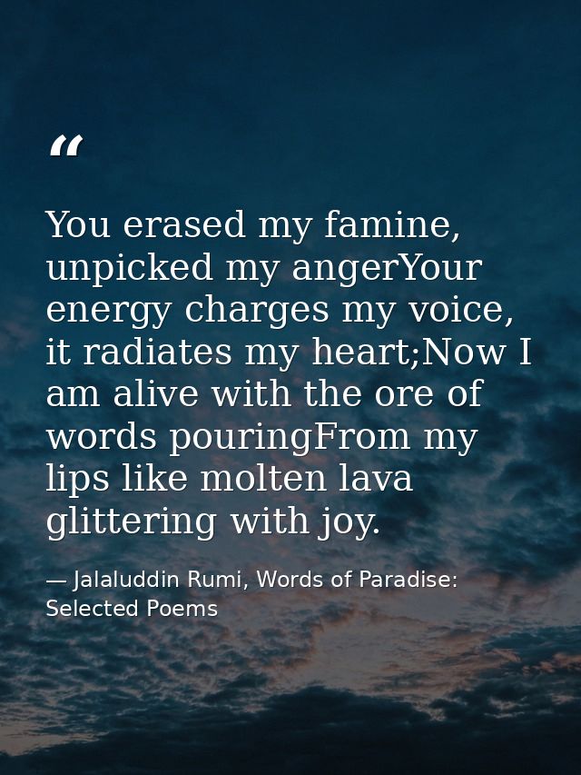 You erased my famine, unpicked my angerYour energy charges my voice, it radiates my heart;Now I am alive with the ore of — Jalaluddin Rumi, Words of Paradise: Selected Poems