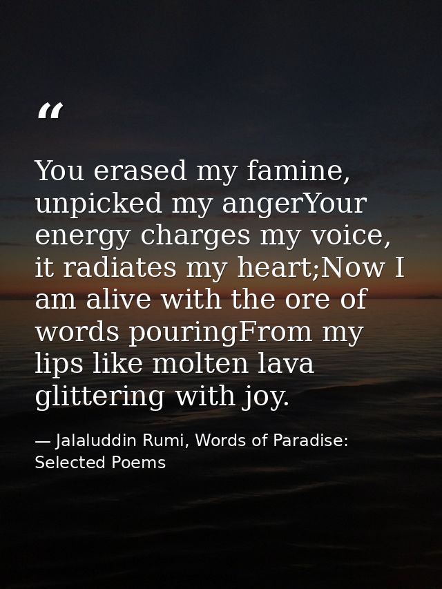 You erased my famine, unpicked my angerYour energy charges my voice, it radiates my heart;Now I am alive with the ore of — Jalaluddin Rumi, Words of Paradise: Selected Poems