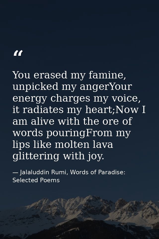 You erased my famine, unpicked my angerYour energy charges my voice, it radiates my heart;Now I am alive with the ore of — Jalaluddin Rumi, Words of Paradise: Selected Poems