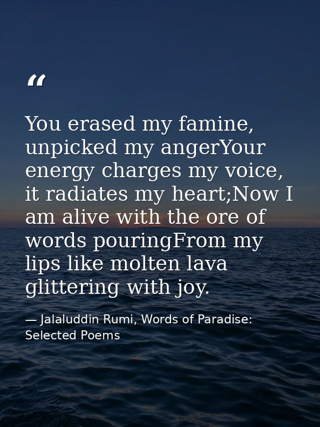 You erased my famine, unpicked my angerYour energy charges my voice, it radiates my heart;Now I am alive with the ore of — Jalaluddin Rumi, Words of Paradise: Selected Poems