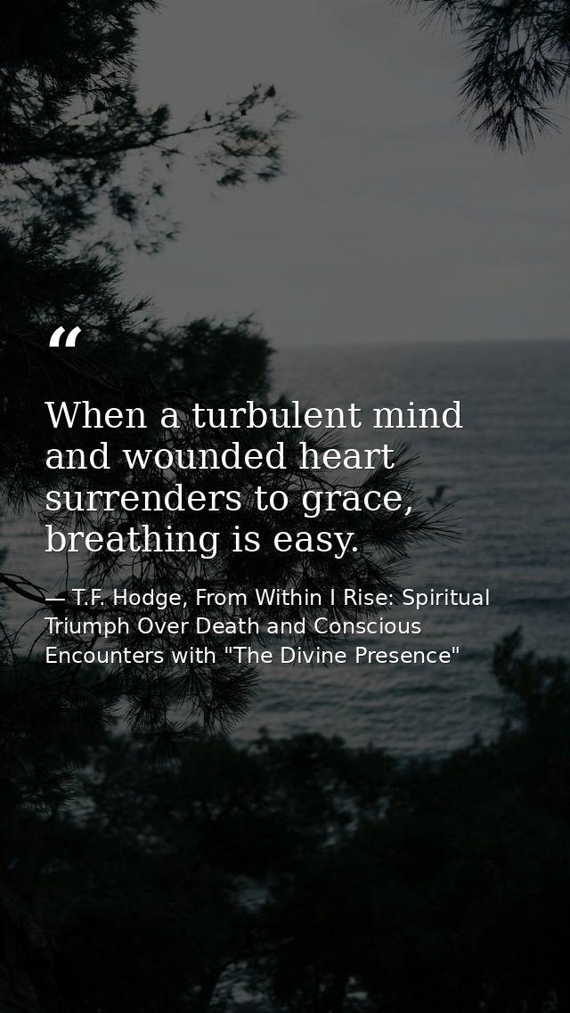When a turbulent mind and wounded heart surrenders to grace, breathing is easy. — T.F. Hodge, From Within I Rise: Spiritual Triumph Over Death and Conscious Encounters with "The Divine Presence"