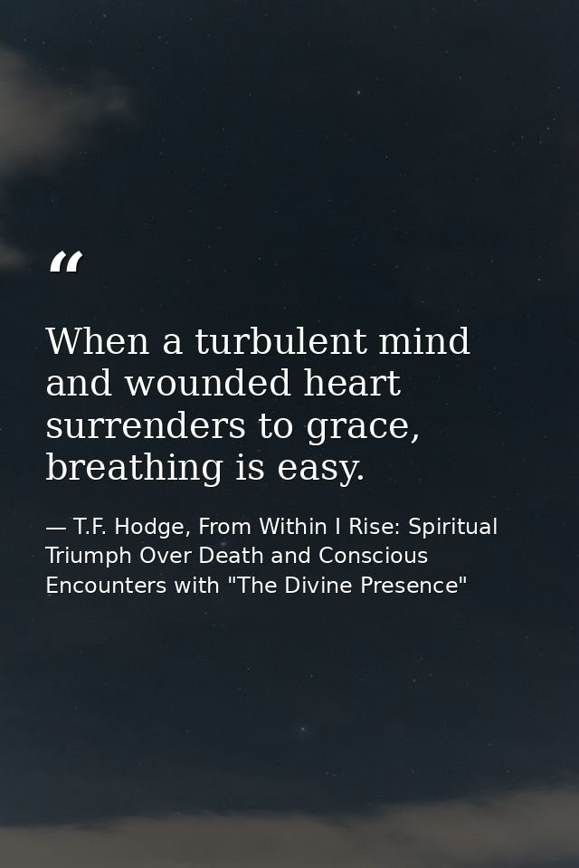 When a turbulent mind and wounded heart surrenders to grace, breathing is easy. — T.F. Hodge, From Within I Rise: Spiritual Triumph Over Death and Conscious Encounters with "The Divine Presence"